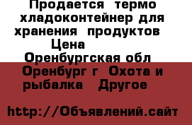 Продается  термо/хладоконтейнер для хранения  продуктов › Цена ­ 1 500 - Оренбургская обл., Оренбург г. Охота и рыбалка » Другое   